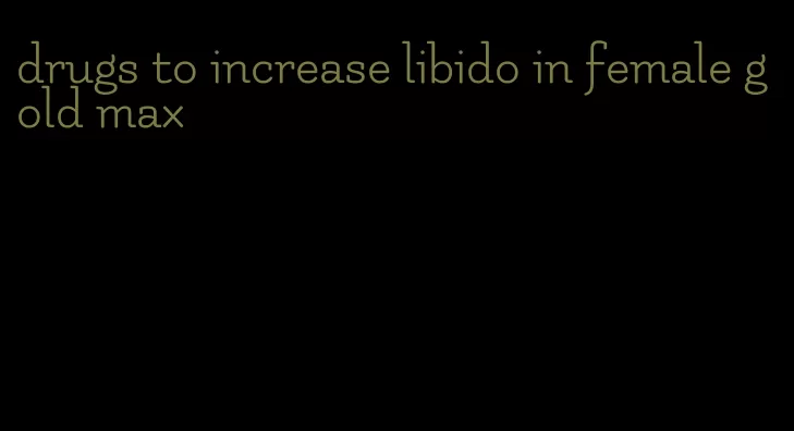 drugs to increase libido in female gold max