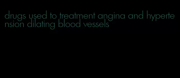 drugs used to treatment angina and hypertension dilating blood vessels