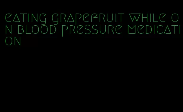 eating grapefruit while on blood pressure medication