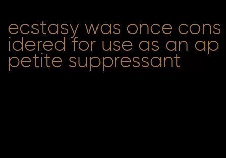 ecstasy was once considered for use as an appetite suppressant