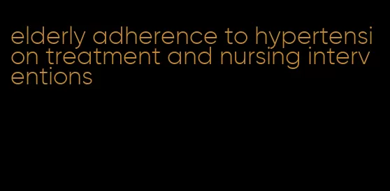 elderly adherence to hypertension treatment and nursing interventions