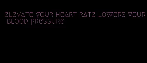 elevate your heart rate lowers your blood pressure