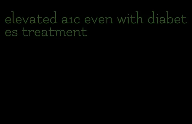 elevated a1c even with diabetes treatment