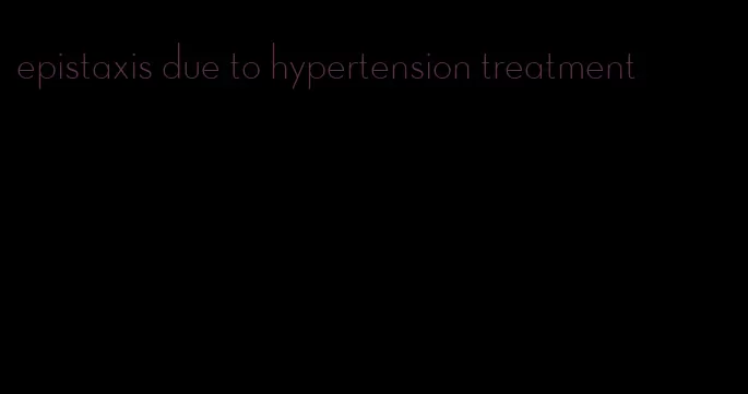 epistaxis due to hypertension treatment