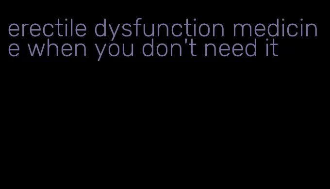 erectile dysfunction medicine when you don't need it