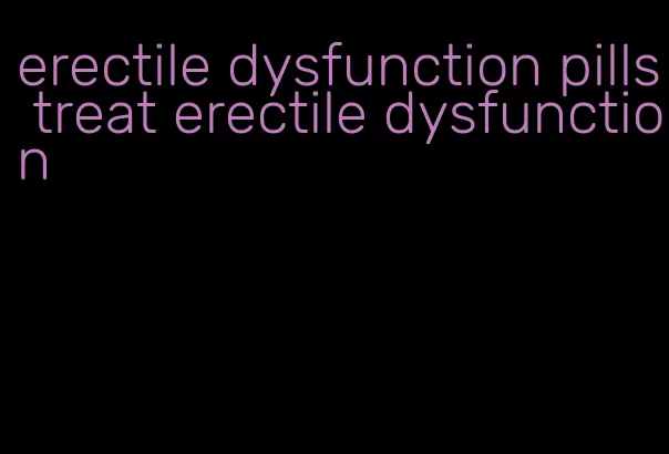 erectile dysfunction pills treat erectile dysfunction