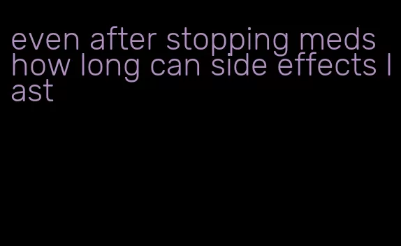 even after stopping meds how long can side effects last