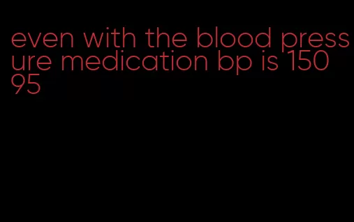 even with the blood pressure medication bp is 150 95