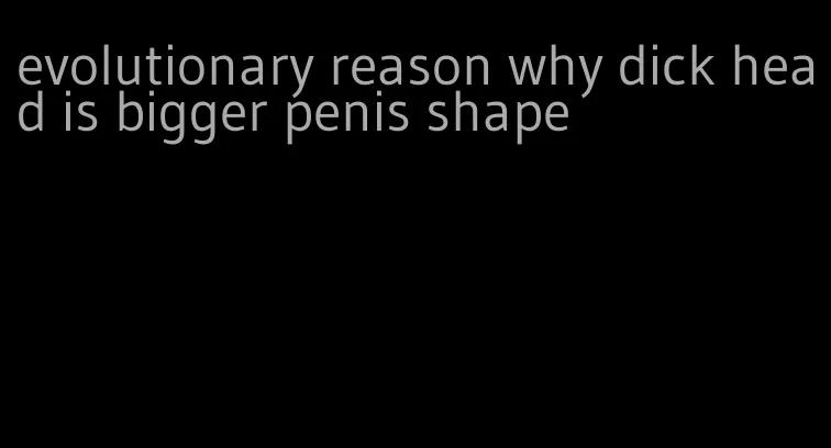 evolutionary reason why dick head is bigger penis shape