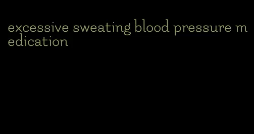 excessive sweating blood pressure medication