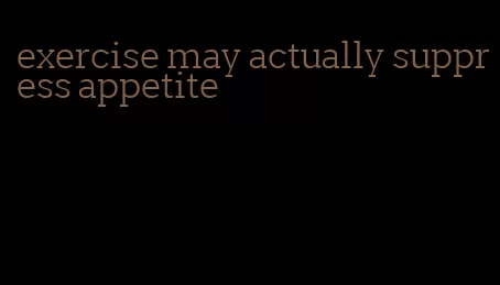 exercise may actually suppress appetite