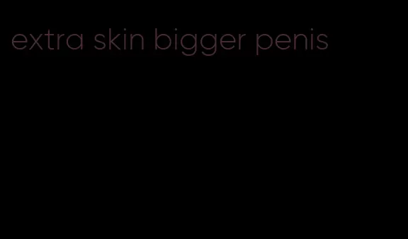 extra skin bigger penis