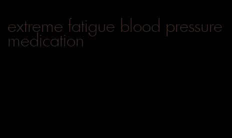 extreme fatigue blood pressure medication