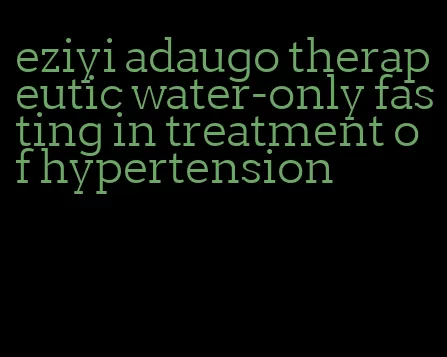 eziyi adaugo therapeutic water-only fasting in treatment of hypertension