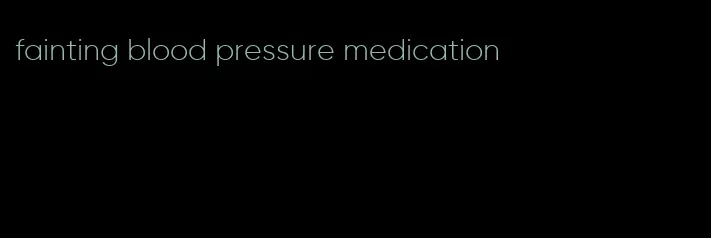 fainting blood pressure medication