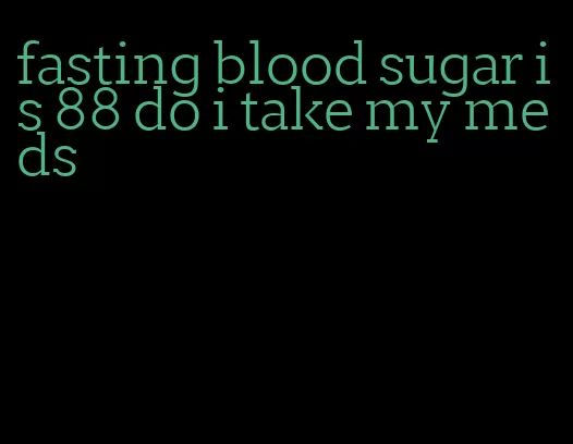 fasting blood sugar is 88 do i take my meds