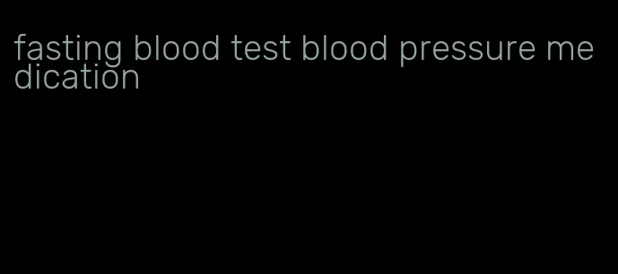 fasting blood test blood pressure medication