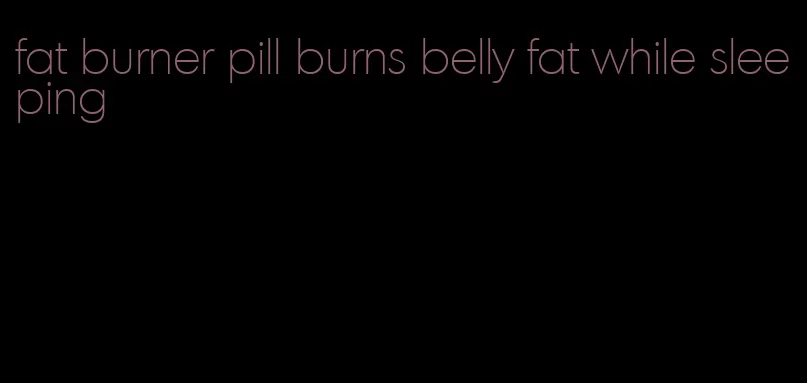 fat burner pill burns belly fat while sleeping