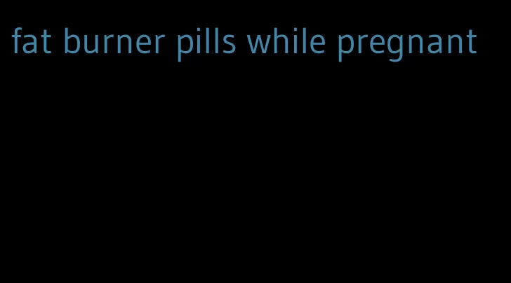 fat burner pills while pregnant