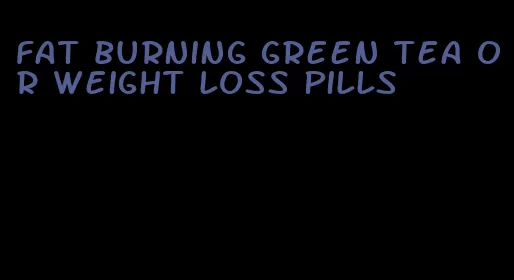 fat burning green tea or weight loss pills