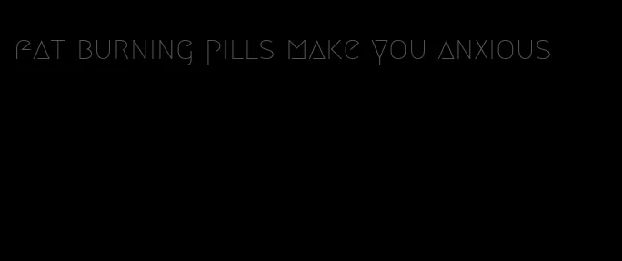 fat burning pills make you anxious