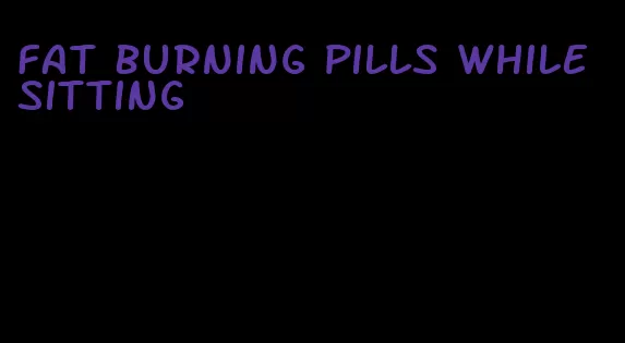 fat burning pills while sitting