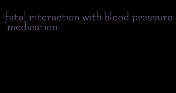 fatal interaction with blood pressure medication