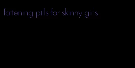 fattening pills for skinny girls