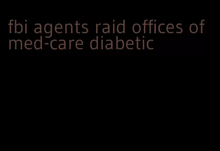 fbi agents raid offices of med-care diabetic