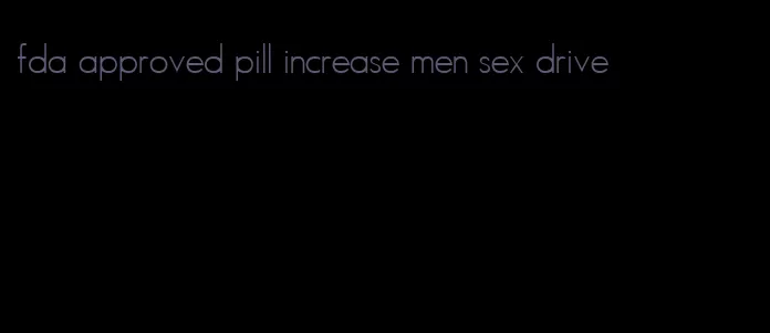 fda approved pill increase men sex drive