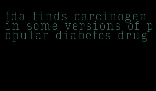 fda finds carcinogen in some versions of popular diabetes drug