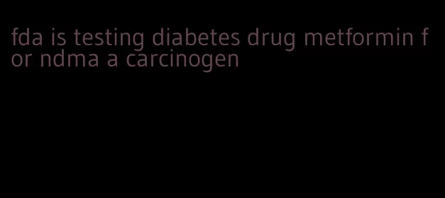 fda is testing diabetes drug metformin for ndma a carcinogen