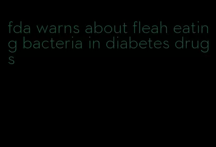 fda warns about fleah eating bacteria in diabetes drugs