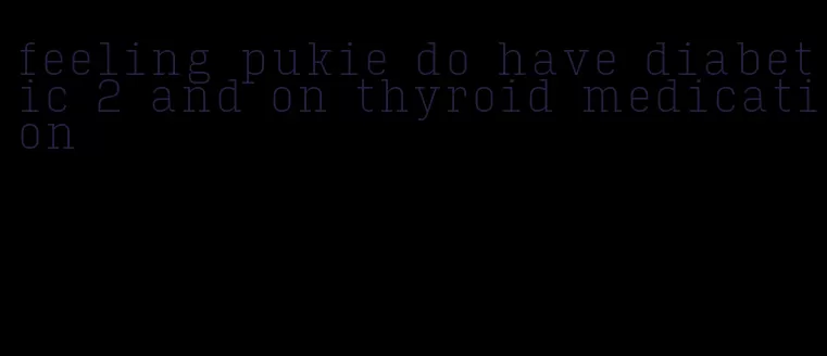 feeling pukie do have diabetic 2 and on thyroid medication