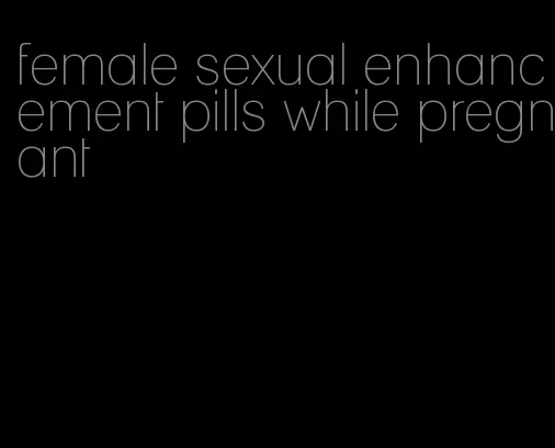 female sexual enhancement pills while pregnant