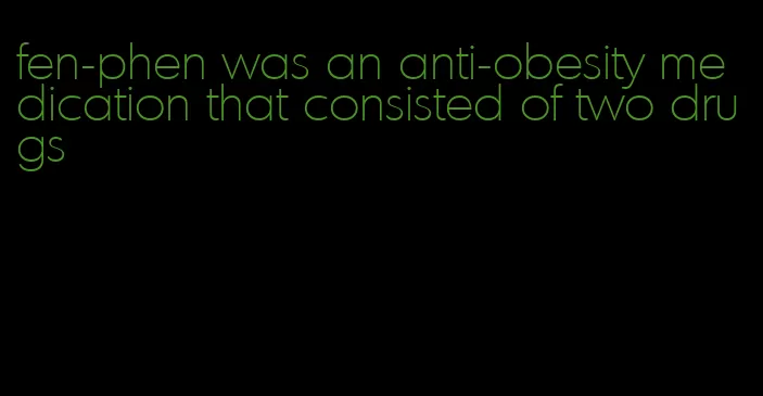 fen-phen was an anti-obesity medication that consisted of two drugs