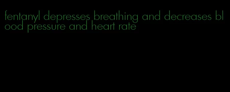 fentanyl depresses breathing and decreases blood pressure and heart rate