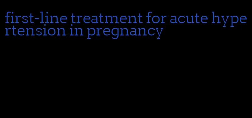 first-line treatment for acute hypertension in pregnancy