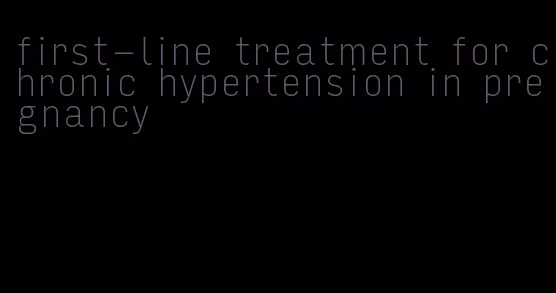 first-line treatment for chronic hypertension in pregnancy