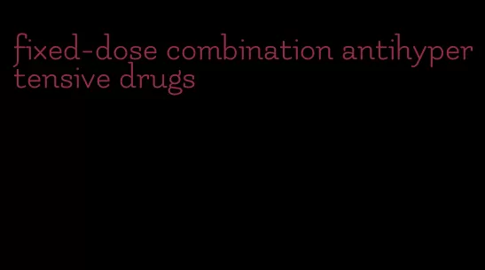 fixed-dose combination antihypertensive drugs