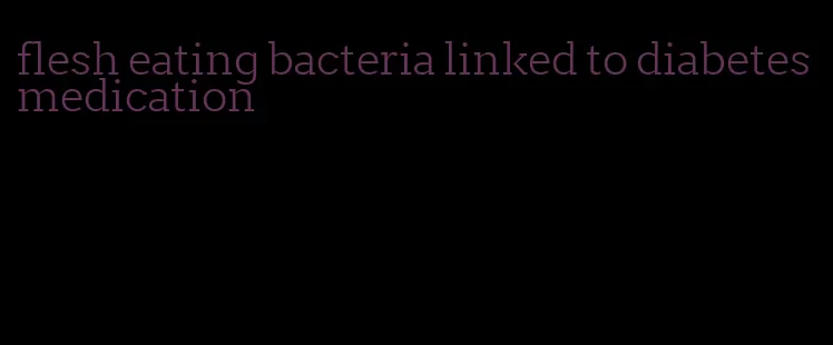 flesh eating bacteria linked to diabetes medication