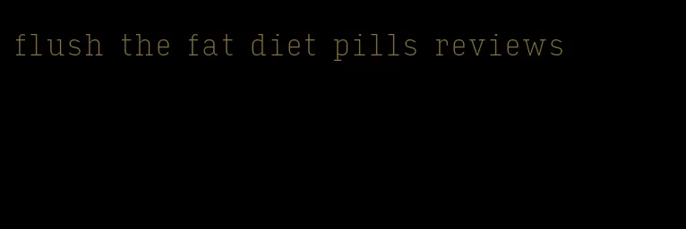 flush the fat diet pills reviews