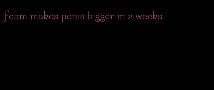 foam makes penis bigger in 2 weeks