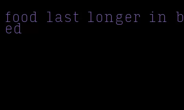 food last longer in bed