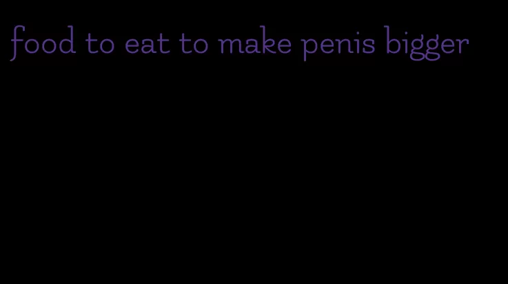 food to eat to make penis bigger