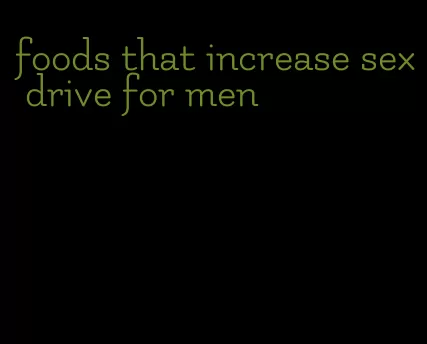 foods that increase sex drive for men