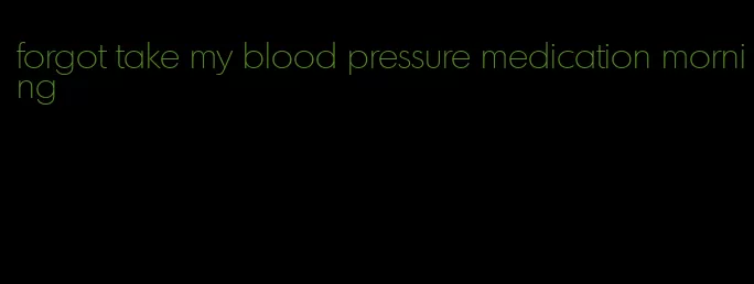 forgot take my blood pressure medication morning