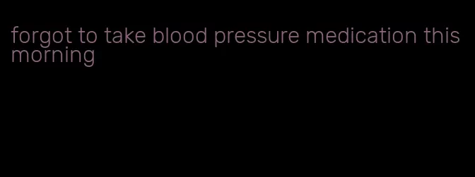 forgot to take blood pressure medication this morning