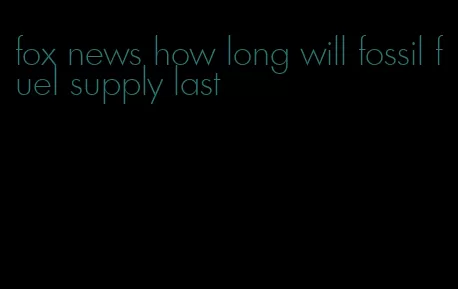 fox news how long will fossil fuel supply last