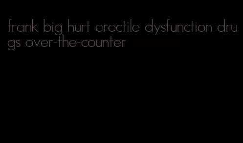 frank big hurt erectile dysfunction drugs over-the-counter